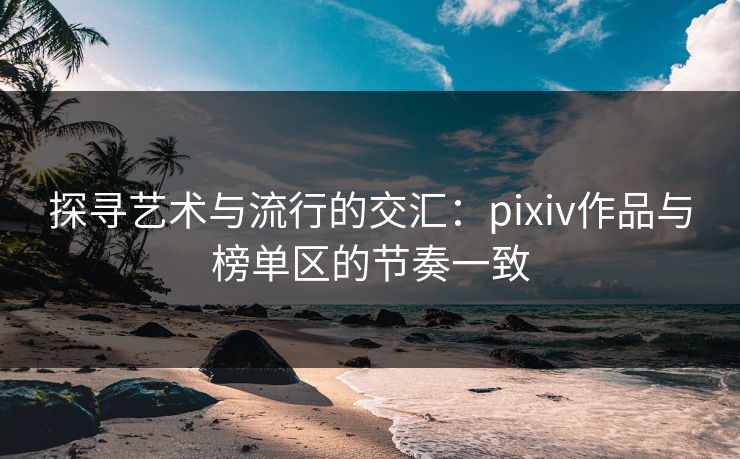 探寻艺术与流行的交汇：pixiv作品与榜单区的节奏一致-第1张图片-p站自媒体 | p站网页版内容站