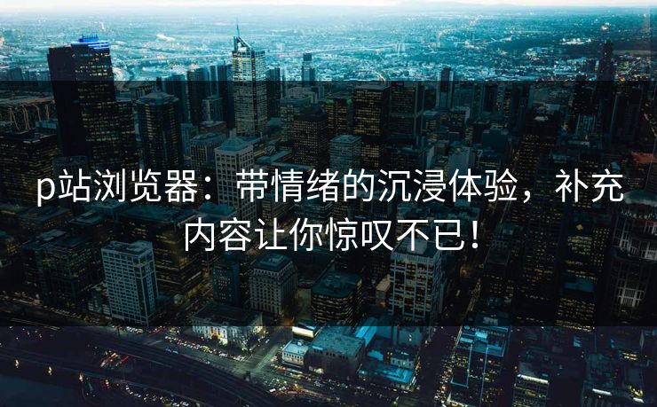 p站浏览器：带情绪的沉浸体验，补充内容让你惊叹不已！-第1张图片-p站自媒体 | p站网页版内容站