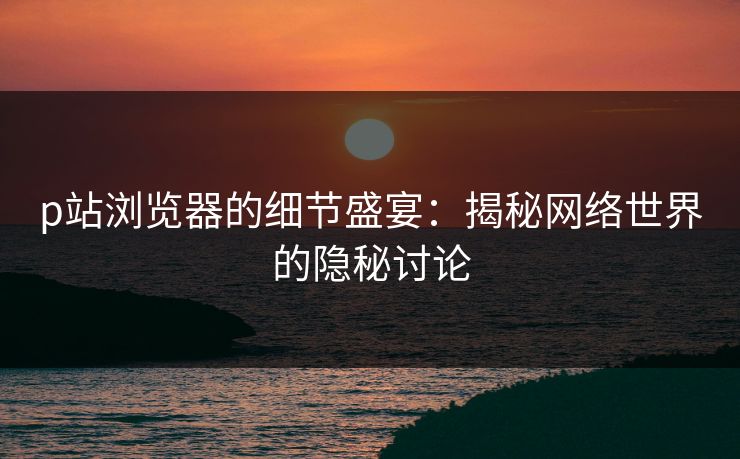 p站浏览器的细节盛宴：揭秘网络世界的隐秘讨论-第1张图片-p站自媒体 | p站网页版内容站