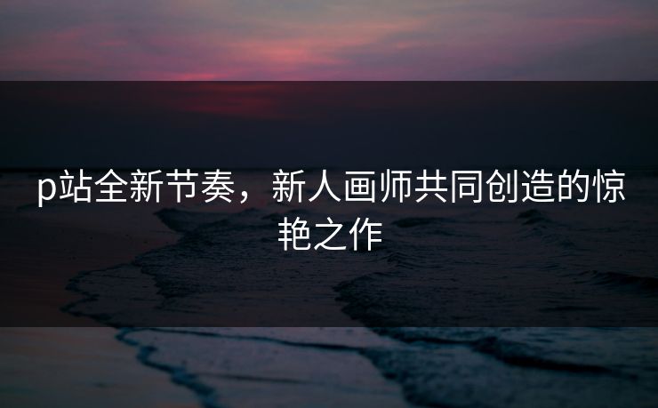p站全新节奏，新人画师共同创造的惊艳之作-第1张图片-p站自媒体 | p站网页版内容站