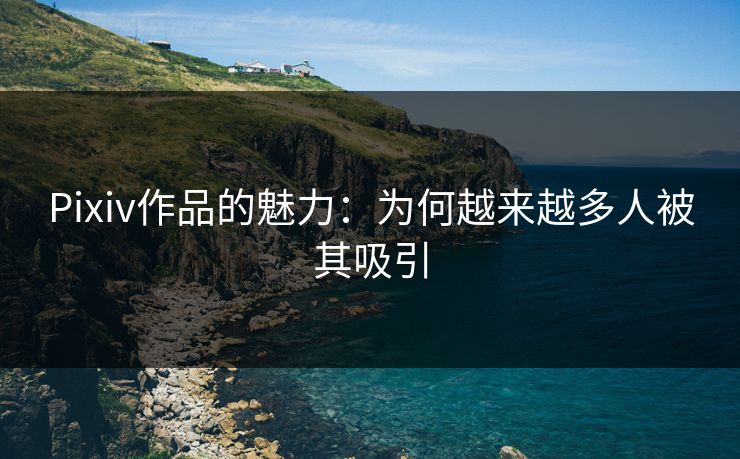 Pixiv作品的魅力：为何越来越多人被其吸引-第1张图片-p站自媒体 | p站网页版内容站