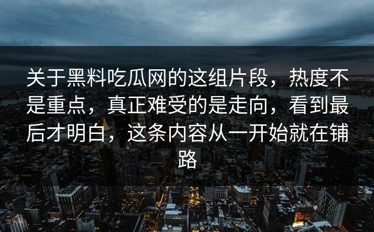 关于黑料吃瓜网的这组片段，热度不是重点，真正难受的是走向，看到最后才明白，这条内容从一开始就在铺路-第1张图片-p站自媒体 | p站网页版内容站