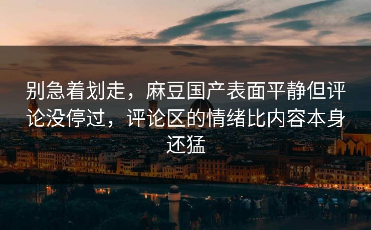 别急着划走，麻豆国产表面平静但评论没停过，评论区的情绪比内容本身还猛-第1张图片-p站自媒体 | p站网页版内容站