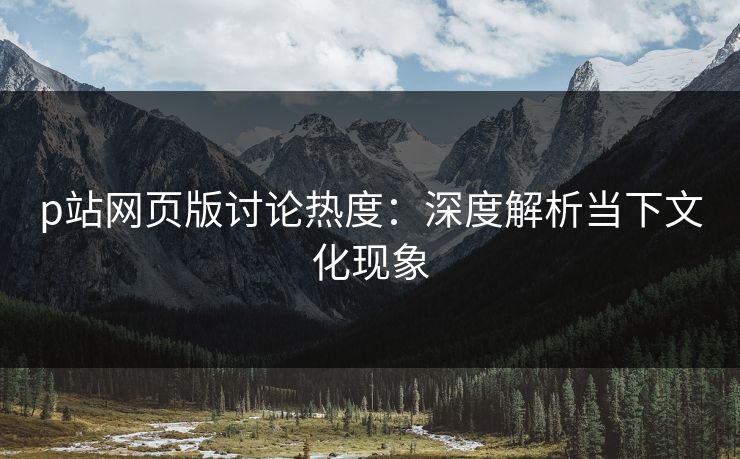 p站网页版讨论热度：深度解析当下文化现象-第1张图片-p站自媒体 | p站网页版内容站