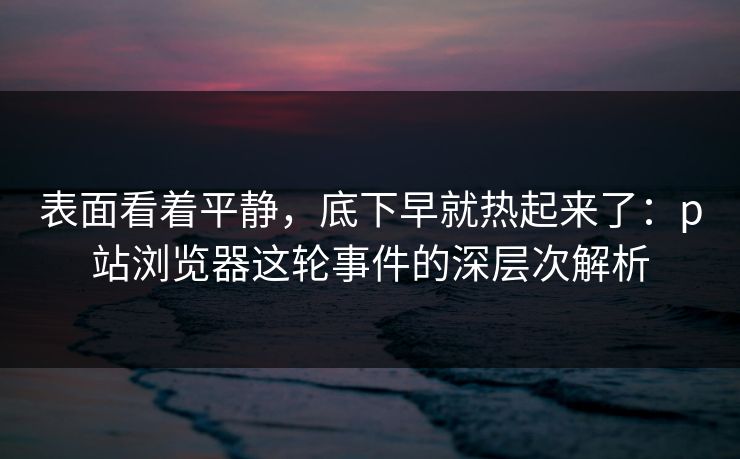 表面看着平静，底下早就热起来了：p站浏览器这轮事件的深层次解析-第1张图片-p站自媒体 | p站网页版内容站