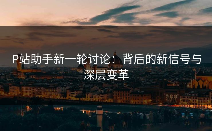 P站助手新一轮讨论：背后的新信号与深层变革-第1张图片-p站自媒体 | p站网页版内容站