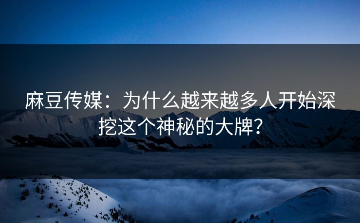 麻豆传媒：为什么越来越多人开始深挖这个神秘的大牌？-第1张图片-p站自媒体 | p站网页版内容站