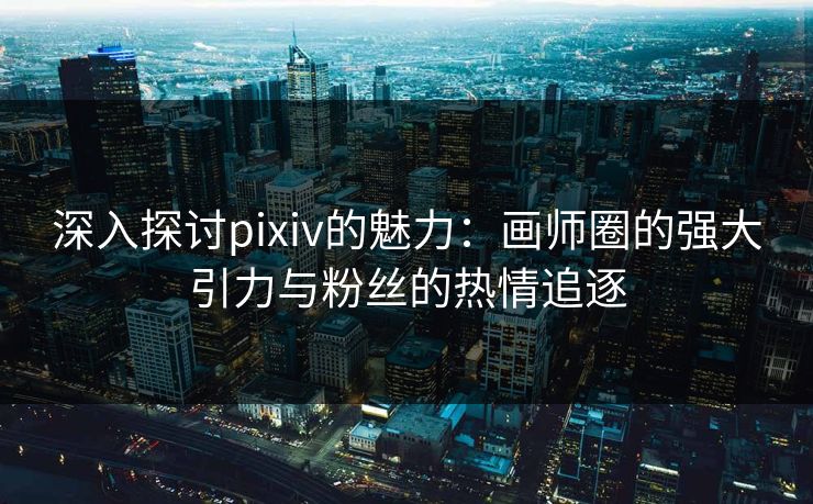 深入探讨pixiv的魅力：画师圈的强大引力与粉丝的热情追逐-第1张图片-p站自媒体 | p站网页版内容站