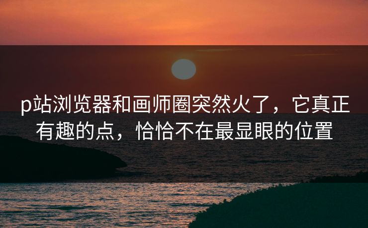 p站浏览器和画师圈突然火了，它真正有趣的点，恰恰不在最显眼的位置-第1张图片-p站自媒体 | p站网页版内容站