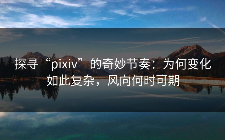 探寻“pixiv”的奇妙节奏：为何变化如此复杂，风向何时可期-第1张图片-p站自媒体 | p站网页版内容站