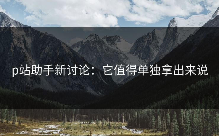 p站助手新讨论：它值得单独拿出来说-第1张图片-p站自媒体 | p站网页版内容站