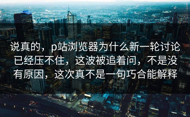 说真的,p站浏览器为什么新一轮讨论已经压不住,这波被追着问,不是没有原因,这次真不是一句巧合能解释-第1张图片-p站自媒体 | p站网页版内容站 说真的,p站浏览器为什么新一轮讨论已经压不住,这波被追着问,不是没有原因,这次真不是一句巧合能解释-第1张图片-p站自媒体 | p站网页版内容站