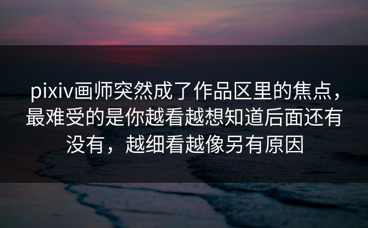pixiv画师突然成了作品区里的焦点，最难受的是你越看越想知道后面还有没有，越细看越像另有原因-第1张图片-p站自媒体 | p站网页版内容站