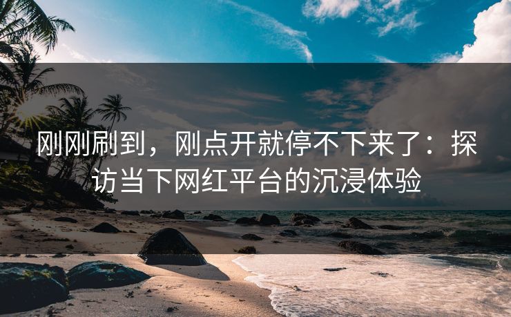 刚刚刷到,刚点开就停不下来了:探访当下网红平台的沉浸体验-第1张图片-p站自媒体 | p站网页版内容站 刚刚刷到,刚点开就停不下来了:探访当下网红平台的沉浸体验-第1张图片-p站自媒体 | p站网页版内容站