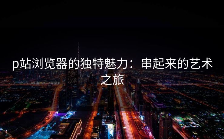 p站浏览器的独特魅力：串起来的艺术之旅-第1张图片-p站自媒体 | p站网页版内容站