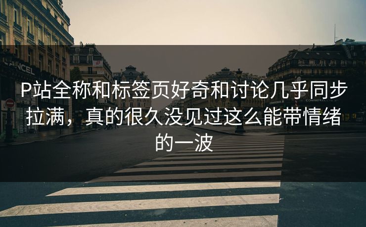 P站全称和标签页好奇和讨论几乎同步拉满，真的很久没见过这么能带情绪的一波-第1张图片-p站自媒体 | p站网页版内容站