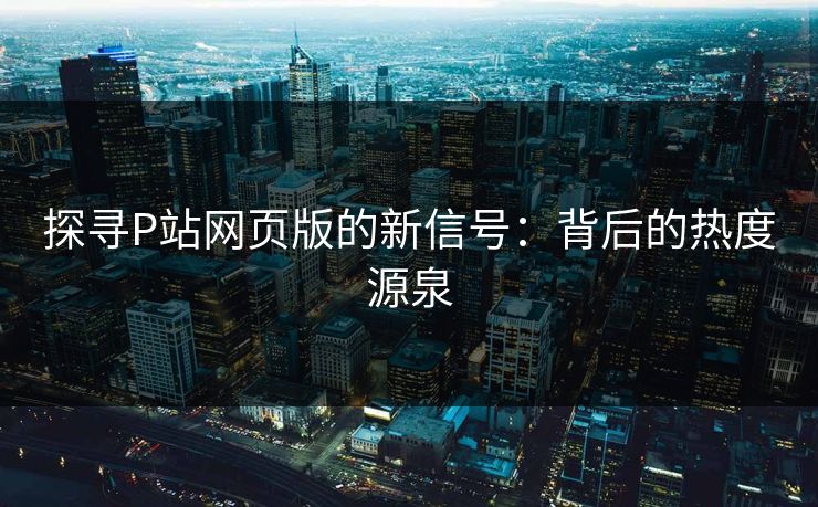 探寻P站网页版的新信号：背后的热度源泉-第1张图片-p站自媒体 | p站网页版内容站