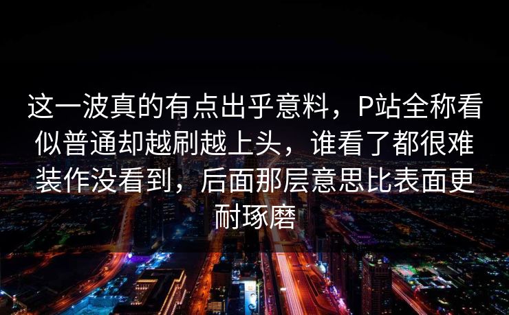 这一波真的有点出乎意料，P站全称看似普通却越刷越上头，谁看了都很难装作没看到，后面那层意思比表面更耐琢磨