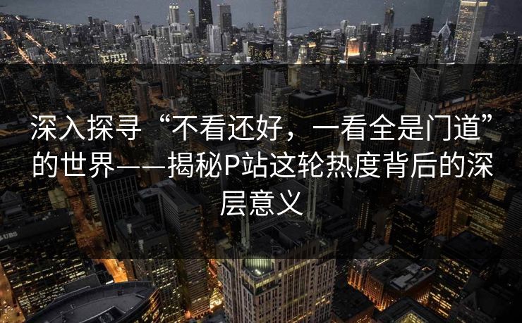 深入探寻“不看还好，一看全是门道”的世界——揭秘P站这轮热度背后的深层意义-第1张图片-p站自媒体 | p站网页版内容站