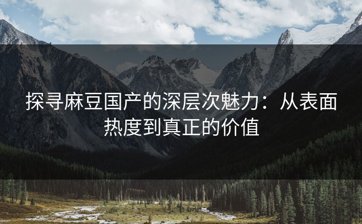 探寻麻豆国产的深层次魅力：从表面热度到真正的价值-第1张图片-p站自媒体 | p站网页版内容站
