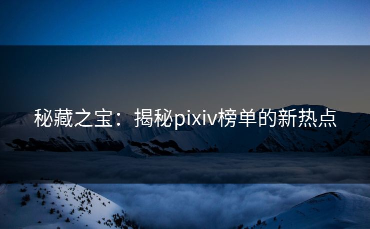 秘藏之宝：揭秘pixiv榜单的新热点-第1张图片-p站自媒体 | p站网页版内容站