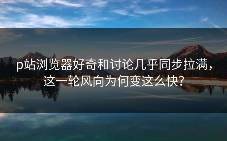 p站浏览器好奇和讨论几乎同步拉满，这一轮风向为何变这么快？-第1张图片-p站自媒体 | p站网页版内容站