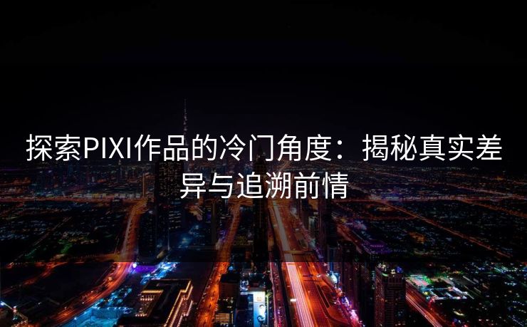 探索PIXI作品的冷门角度：揭秘真实差异与追溯前情-第1张图片-p站自媒体 | p站网页版内容站