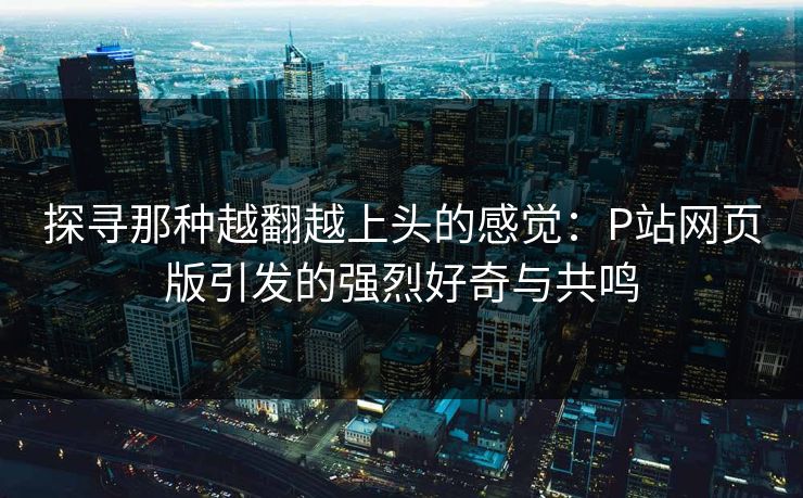 探寻那种越翻越上头的感觉：P站网页版引发的强烈好奇与共鸣-第1张图片-p站自媒体 | p站网页版内容站