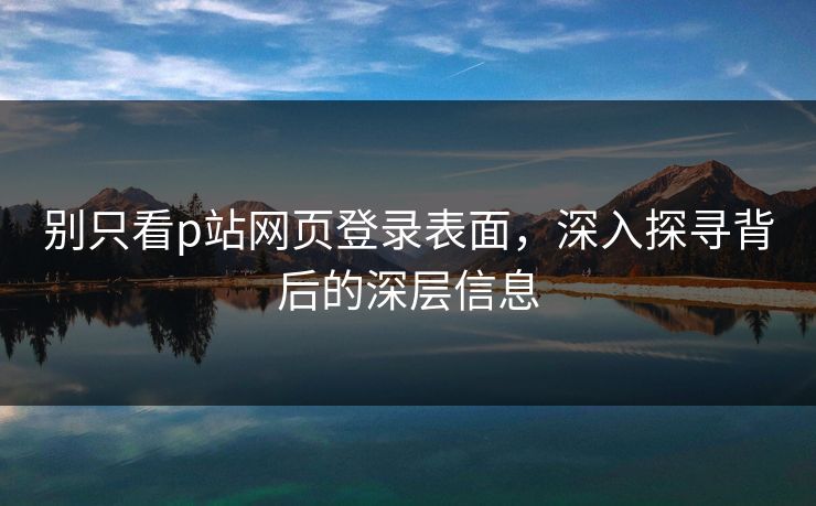 别只看p站网页登录表面，深入探寻背后的深层信息-第1张图片-p站自媒体 | p站网页版内容站