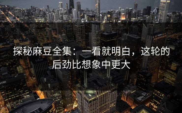 探秘麻豆全集：一看就明白，这轮的后劲比想象中更大-第1张图片-p站自媒体 | p站网页版内容站