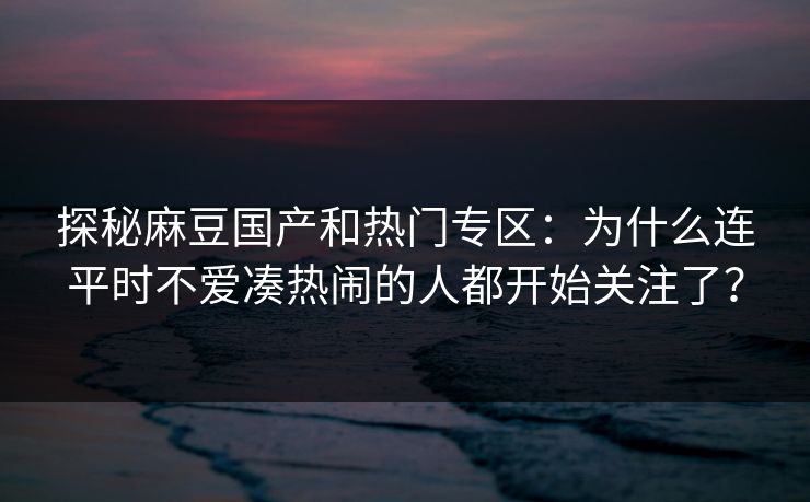 探秘麻豆国产和热门专区：为什么连平时不爱凑热闹的人都开始关注了？-第1张图片-p站自媒体 | p站网页版内容站