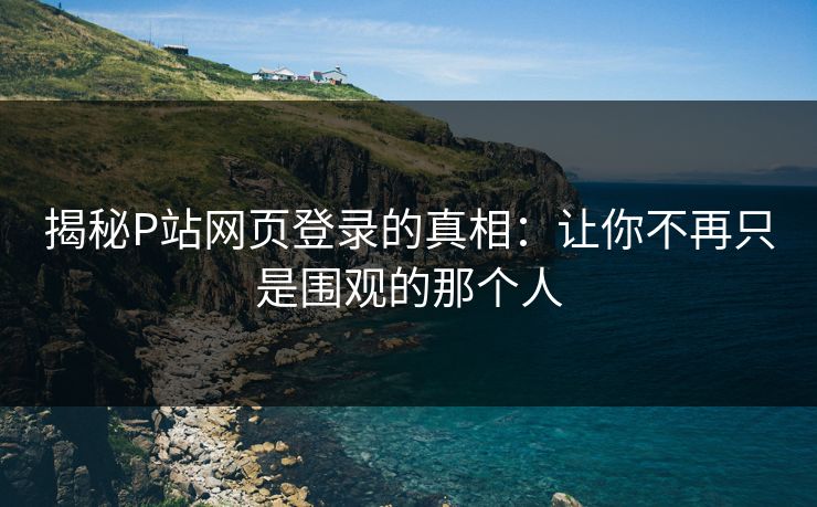 揭秘P站网页登录的真相：让你不再只是围观的那个人-第1张图片-p站自媒体 | p站网页版内容站