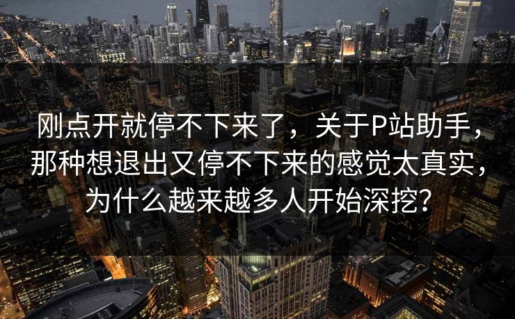 刚点开就停不下来了，关于P站助手，那种想退出又停不下来的感觉太真实，为什么越来越多人开始深挖？-第1张图片-p站自媒体 | p站网页版内容站