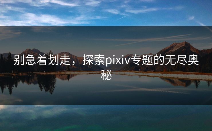别急着划走，探索pixiv专题的无尽奥秘-第1张图片-p站自媒体 | p站网页版内容站