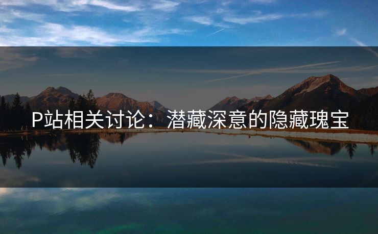 P站相关讨论：潜藏深意的隐藏瑰宝-第1张图片-p站自媒体 | p站网页版内容站