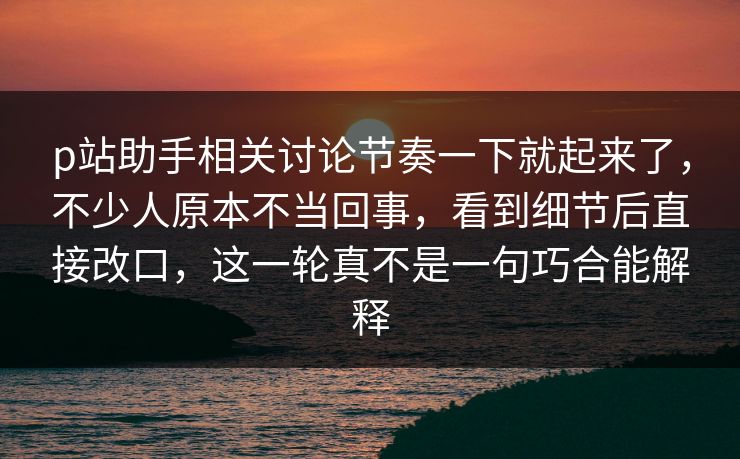 p站助手相关讨论节奏一下就起来了，不少人原本不当回事，看到细节后直接改口，这一轮真不是一句巧合能解释-第1张图片-p站自媒体 | p站网页版内容站