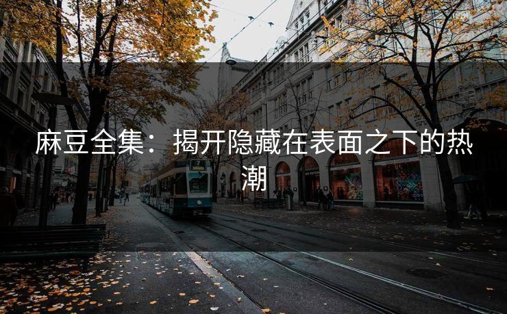 麻豆全集：揭开隐藏在表面之下的热潮-第1张图片-p站自媒体 | p站网页版内容站