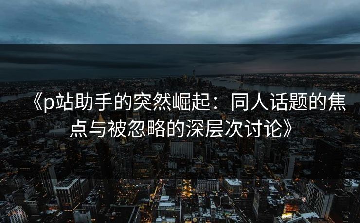 《p站助手的突然崛起：同人话题的焦点与被忽略的深层次讨论》-第1张图片-p站自媒体 | p站网页版内容站