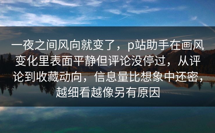 一夜之间风向就变了，p站助手在画风变化里表面平静但评论没停过，从评论到收藏动向，信息量比想象中还密，越细看越像另有原因-第1张图片-p站自媒体 | p站网页版内容站