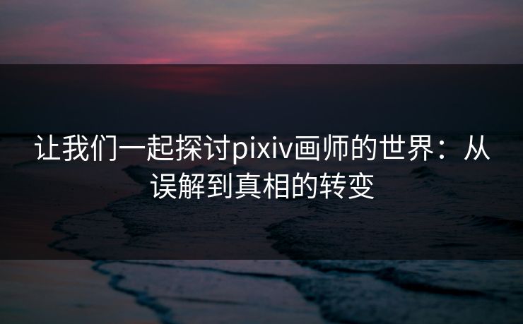 让我们一起探讨pixiv画师的世界：从误解到真相的转变-第1张图片-p站自媒体 | p站网页版内容站