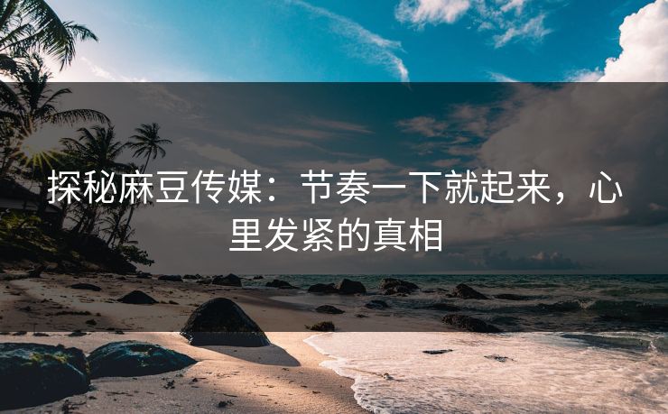 探秘麻豆传媒：节奏一下就起来，心里发紧的真相-第1张图片-p站自媒体 | p站网页版内容站