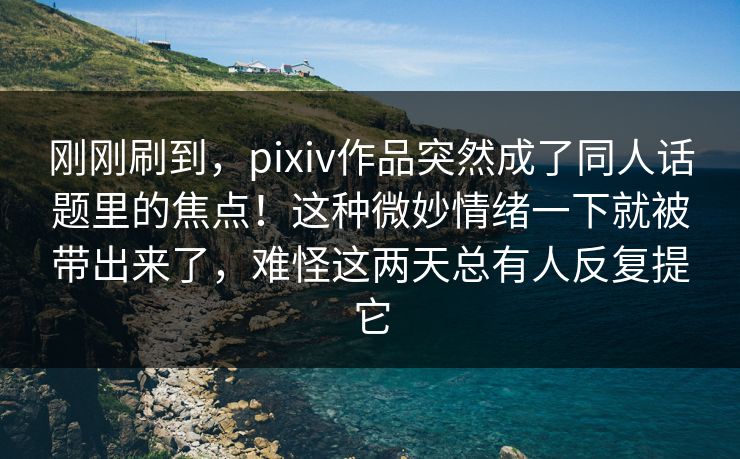 刚刚刷到，pixiv作品突然成了同人话题里的焦点！这种微妙情绪一下就被带出来了，难怪这两天总有人反复提它-第1张图片-p站自媒体 | p站网页版内容站
