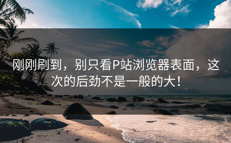刚刚刷到，别只看P站浏览器表面，这次的后劲不是一般的大！-第1张图片-p站自媒体 | p站网页版内容站