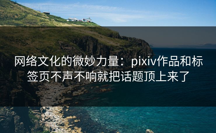 网络文化的微妙力量：pixiv作品和标签页不声不响就把话题顶上来了-第1张图片-p站自媒体 | p站网页版内容站