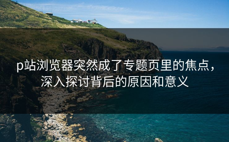 p站浏览器突然成了专题页里的焦点，深入探讨背后的原因和意义-第1张图片-p站自媒体 | p站网页版内容站