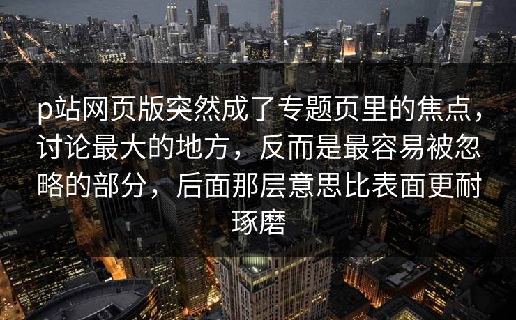 p站网页版突然成了专题页里的焦点，讨论最大的地方，反而是最容易被忽略的部分，后面那层意思比表面更耐琢磨-第1张图片-p站自媒体 | p站网页版内容站