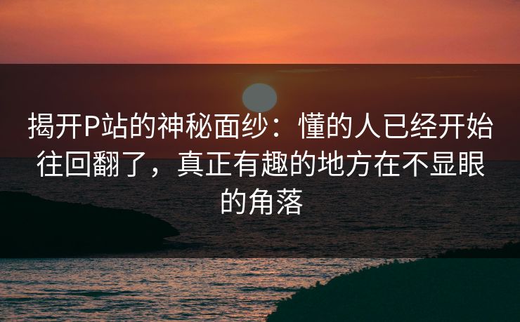 揭开P站的神秘面纱：懂的人已经开始往回翻了，真正有趣的地方在不显眼的角落-第1张图片-p站自媒体 | p站网页版内容站