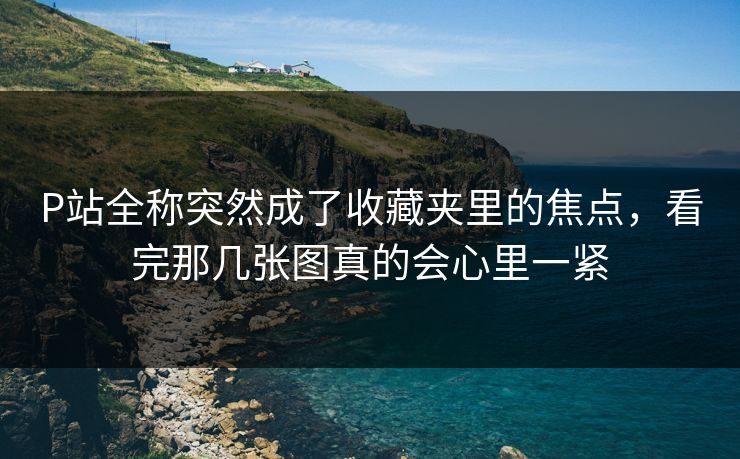 P站全称突然成了收藏夹里的焦点，看完那几张图真的会心里一紧-第1张图片-p站自媒体 | p站网页版内容站