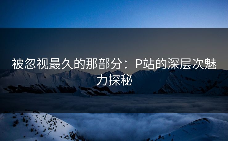 被忽视最久的那部分:P站的深层次魅力探秘-第1张图片-p站自媒体 | p站网页版内容站 被忽视最久的那部分:P站的深层次魅力探秘-第1张图片-p站自媒体 | p站网页版内容站