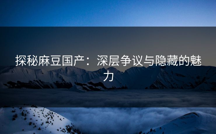 探秘麻豆国产：深层争议与隐藏的魅力-第1张图片-p站自媒体 | p站网页版内容站